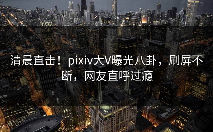 清晨直击！pixiv大V曝光八卦，刷屏不断，网友直呼过瘾