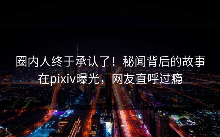 圈内人终于承认了！秘闻背后的故事在pixiv曝光，网友直呼过瘾