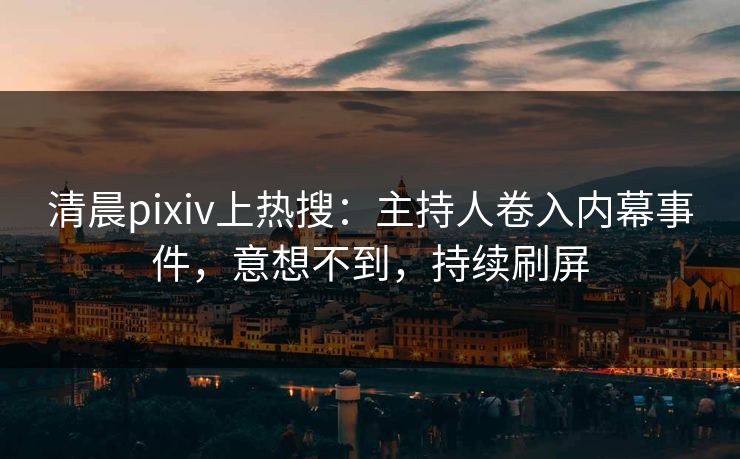 清晨pixiv上热搜：主持人卷入内幕事件，意想不到，持续刷屏