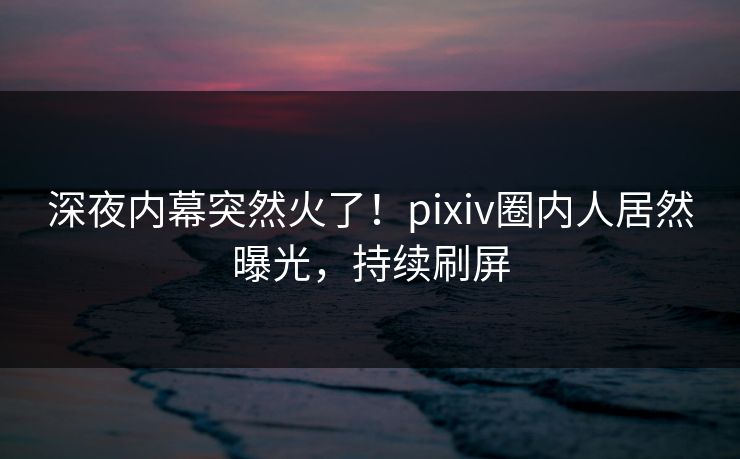 深夜内幕突然火了！pixiv圈内人居然曝光，持续刷屏
