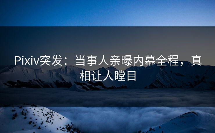 Pixiv突发：当事人亲曝内幕全程，真相让人瞠目