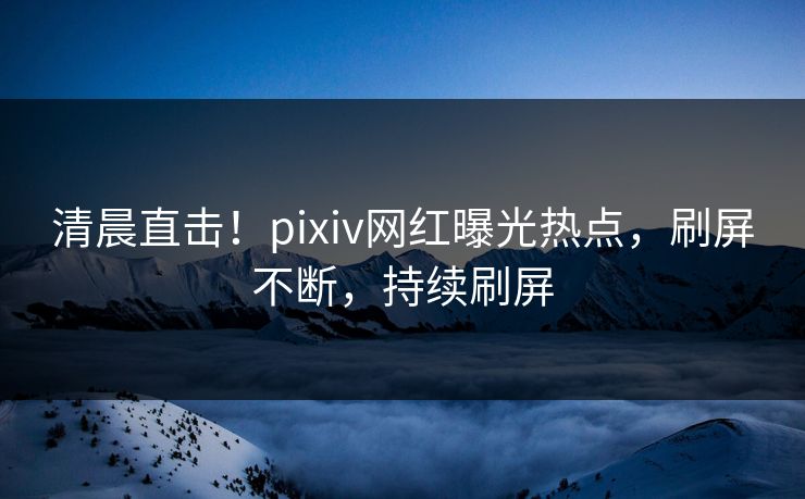 清晨直击！pixiv网红曝光热点，刷屏不断，持续刷屏