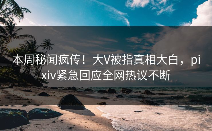 本周秘闻疯传！大V被指真相大白，pixiv紧急回应全网热议不断