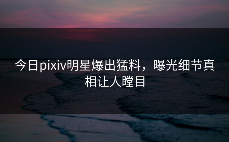 今日pixiv明星爆出猛料，曝光细节真相让人瞠目