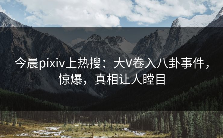 今晨pixiv上热搜：大V卷入八卦事件，惊爆，真相让人瞠目