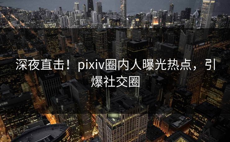深夜直击！pixiv圈内人曝光热点，引爆社交圈