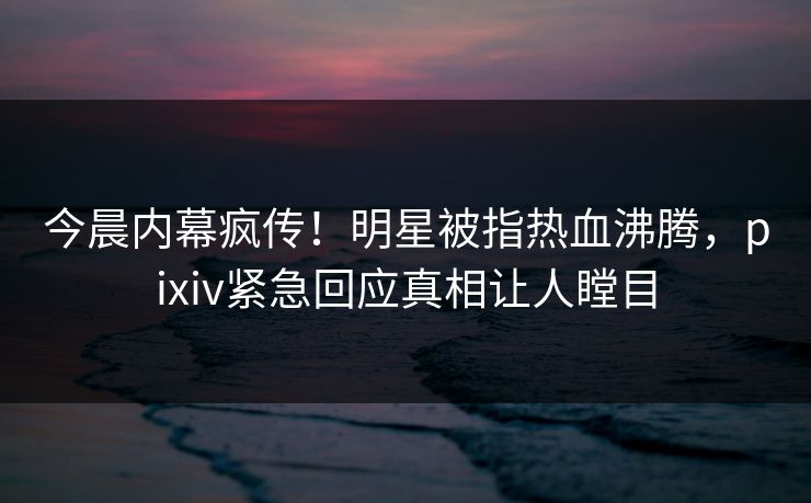 今晨内幕疯传！明星被指热血沸腾，pixiv紧急回应真相让人瞠目