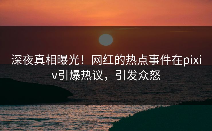 深夜真相曝光！网红的热点事件在pixiv引爆热议，引发众怒