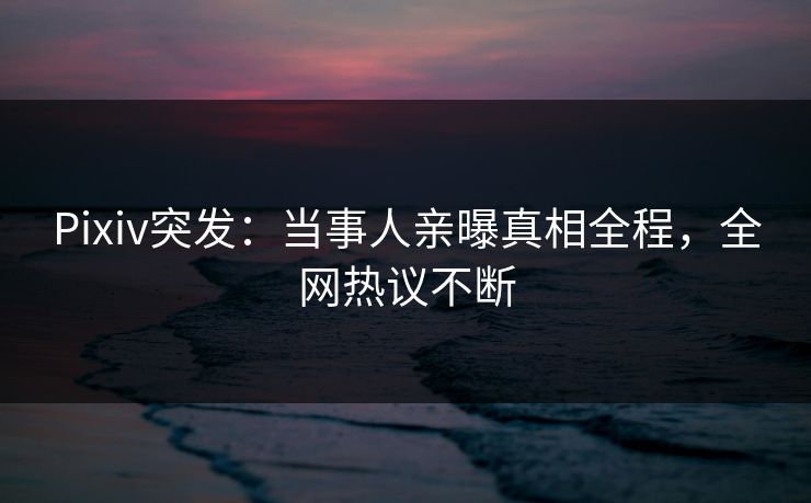Pixiv突发：当事人亲曝真相全程，全网热议不断