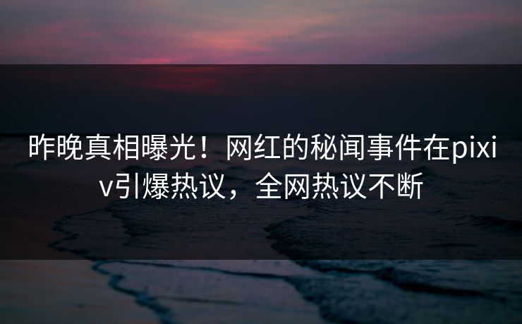 昨晚真相曝光！网红的秘闻事件在pixiv引爆热议，全网热议不断