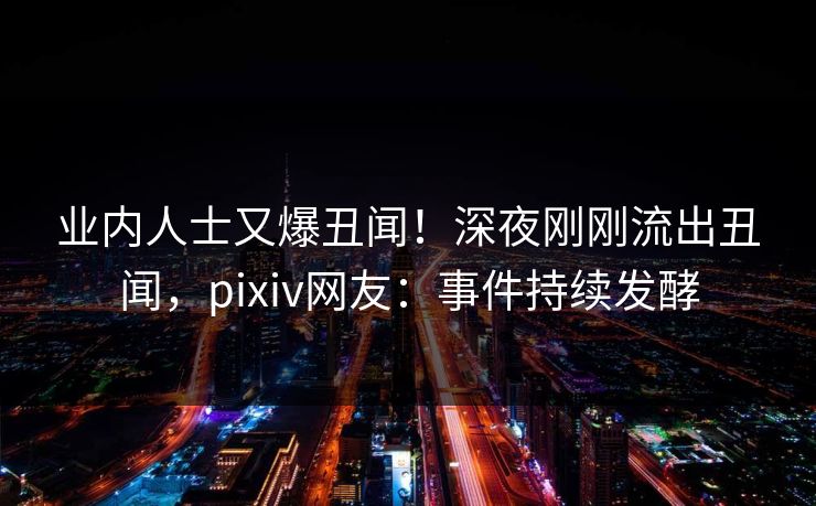 业内人士又爆丑闻！深夜刚刚流出丑闻，pixiv网友：事件持续发酵