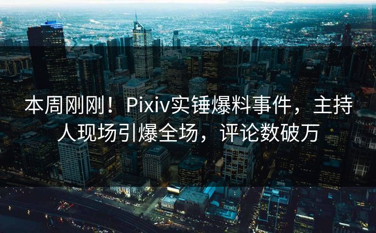 本周刚刚！Pixiv实锤爆料事件，主持人现场引爆全场，评论数破万