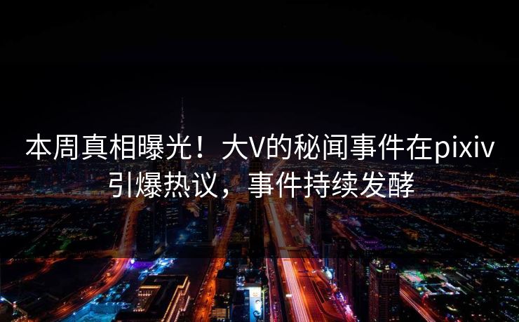 本周真相曝光！大V的秘闻事件在pixiv引爆热议，事件持续发酵