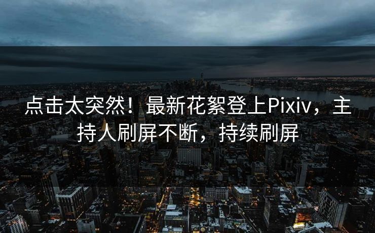 点击太突然！最新花絮登上Pixiv，主持人刷屏不断，持续刷屏