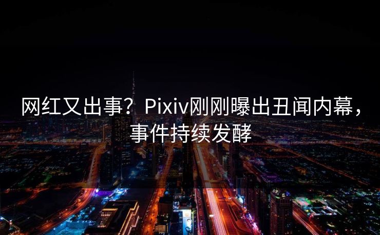 网红又出事？Pixiv刚刚曝出丑闻内幕，事件持续发酵