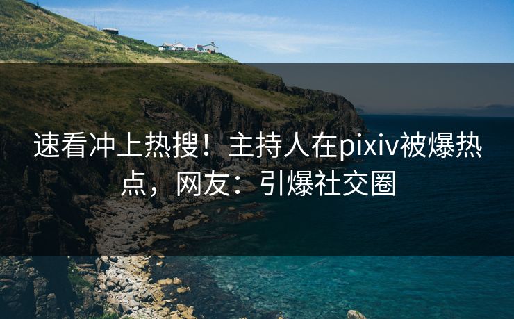 速看冲上热搜！主持人在pixiv被爆热点，网友：引爆社交圈