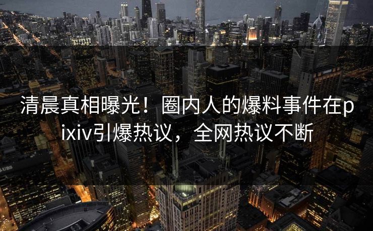 清晨真相曝光！圈内人的爆料事件在pixiv引爆热议，全网热议不断