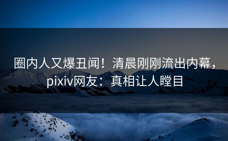 圈内人又爆丑闻！清晨刚刚流出内幕，pixiv网友：真相让人瞠目