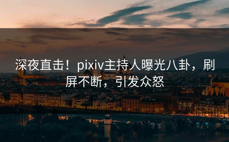 深夜直击！pixiv主持人曝光八卦，刷屏不断，引发众怒