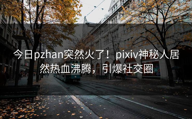 今日pzhan突然火了！pixiv神秘人居然热血沸腾，引爆社交圈