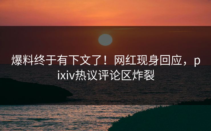 爆料终于有下文了！网红现身回应，pixiv热议评论区炸裂