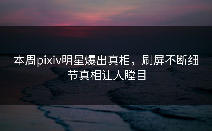 本周pixiv明星爆出真相，刷屏不断细节真相让人瞠目
