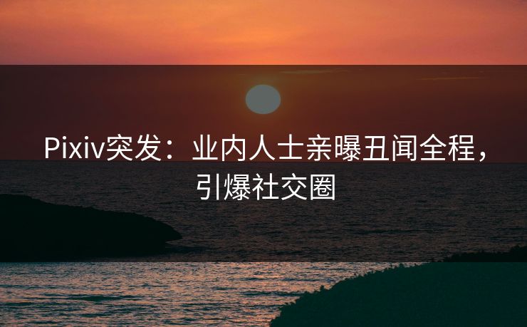 Pixiv突发：业内人士亲曝丑闻全程，引爆社交圈