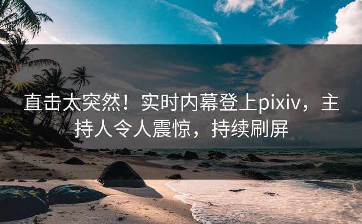 直击太突然！实时内幕登上pixiv，主持人令人震惊，持续刷屏