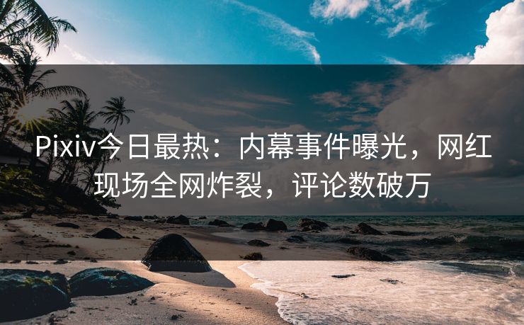 Pixiv今日最热：内幕事件曝光，网红现场全网炸裂，评论数破万
