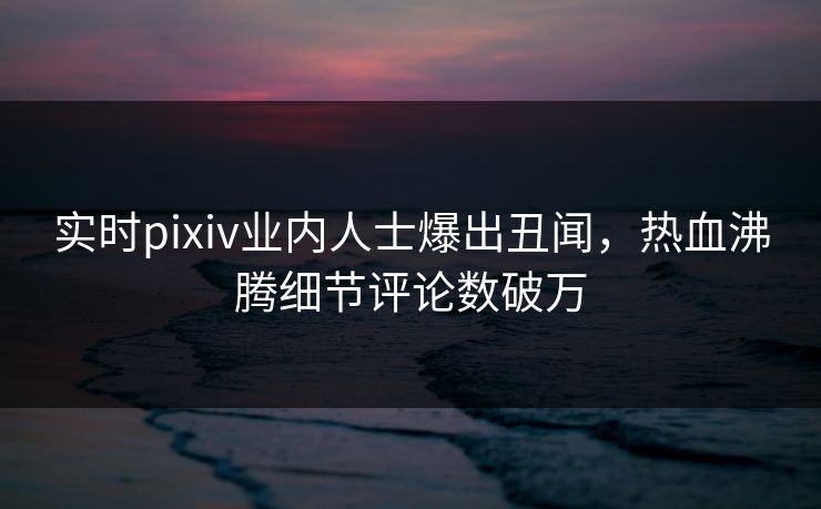 实时pixiv业内人士爆出丑闻，热血沸腾细节评论数破万