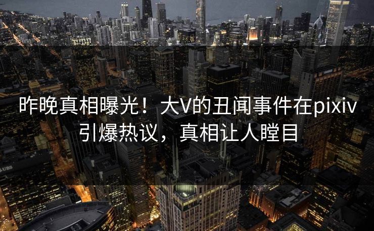 昨晚真相曝光！大V的丑闻事件在pixiv引爆热议，真相让人瞠目