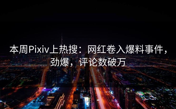 本周Pixiv上热搜：网红卷入爆料事件，劲爆，评论数破万
