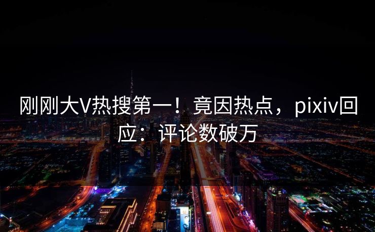 刚刚大V热搜第一！竟因热点，pixiv回应：评论数破万