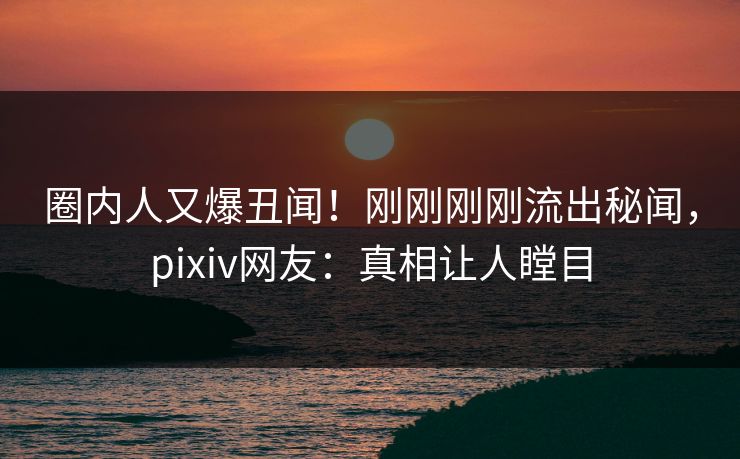 圈内人又爆丑闻！刚刚刚刚流出秘闻，pixiv网友：真相让人瞠目
