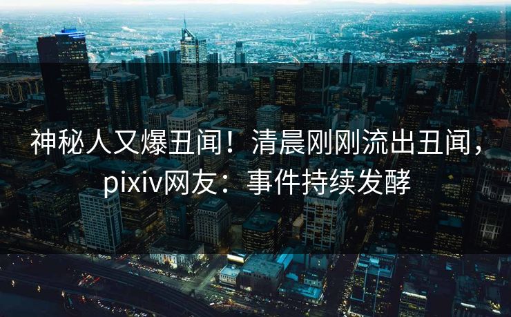 神秘人又爆丑闻！清晨刚刚流出丑闻，pixiv网友：事件持续发酵