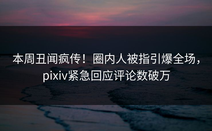 本周丑闻疯传！圈内人被指引爆全场，pixiv紧急回应评论数破万