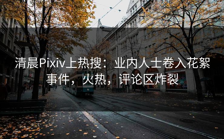 清晨Pixiv上热搜：业内人士卷入花絮事件，火热，评论区炸裂