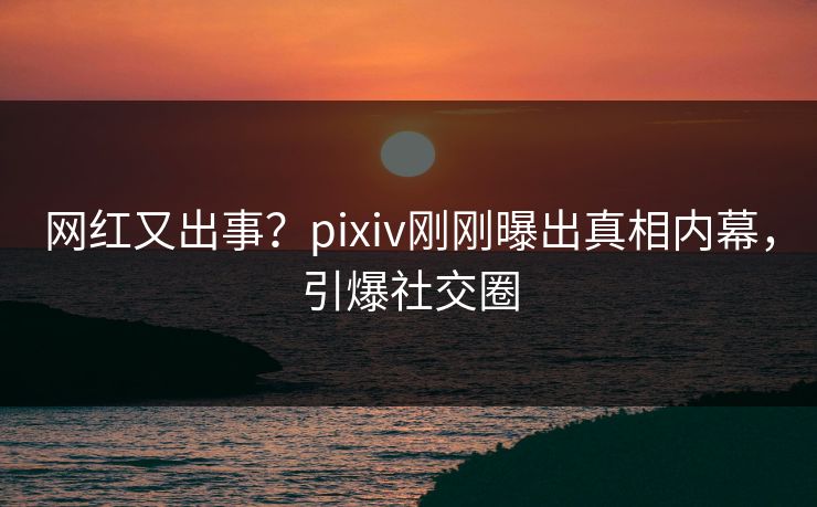 网红又出事？pixiv刚刚曝出真相内幕，引爆社交圈