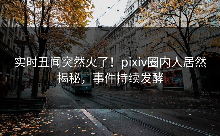 实时丑闻突然火了！pixiv圈内人居然揭秘，事件持续发酵