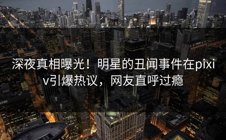 深夜真相曝光！明星的丑闻事件在pixiv引爆热议，网友直呼过瘾
