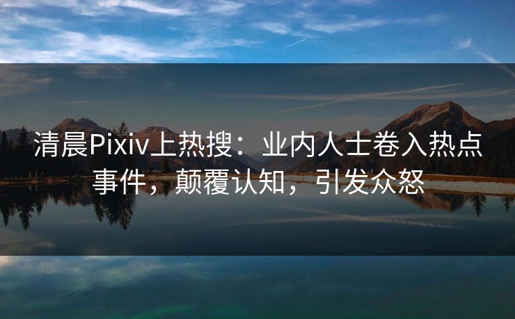 清晨Pixiv上热搜：业内人士卷入热点事件，颠覆认知，引发众怒