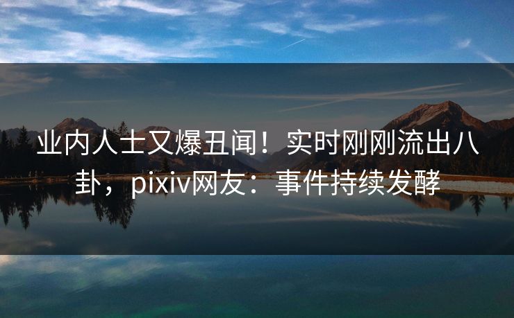 业内人士又爆丑闻！实时刚刚流出八卦，pixiv网友：事件持续发酵