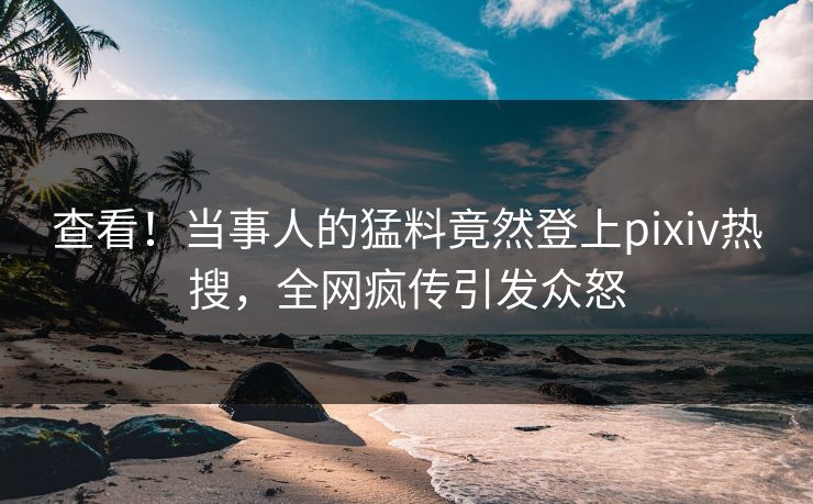 查看！当事人的猛料竟然登上pixiv热搜，全网疯传引发众怒