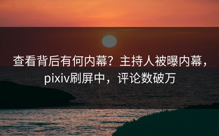 查看背后有何内幕？主持人被曝内幕，pixiv刷屏中，评论数破万
