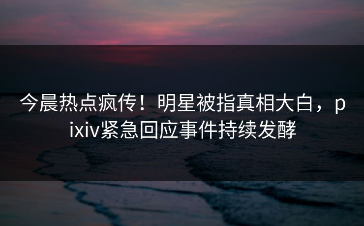 今晨热点疯传！明星被指真相大白，pixiv紧急回应事件持续发酵