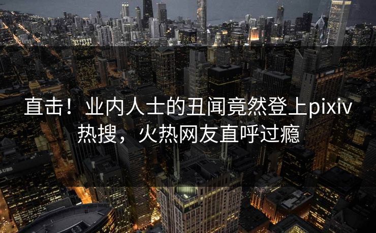 直击！业内人士的丑闻竟然登上pixiv热搜，火热网友直呼过瘾