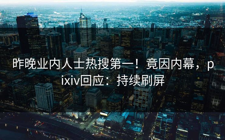 昨晚业内人士热搜第一！竟因内幕，pixiv回应：持续刷屏