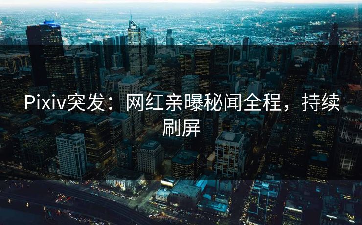 Pixiv突发：网红亲曝秘闻全程，持续刷屏
