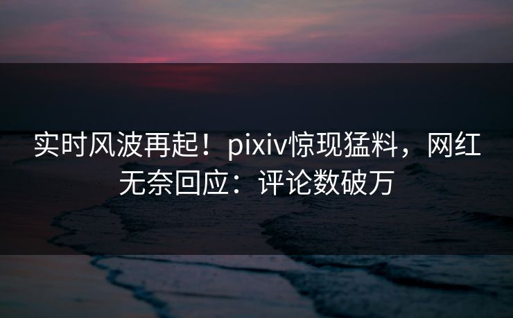 实时风波再起！pixiv惊现猛料，网红无奈回应：评论数破万