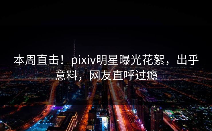 本周直击！pixiv明星曝光花絮，出乎意料，网友直呼过瘾